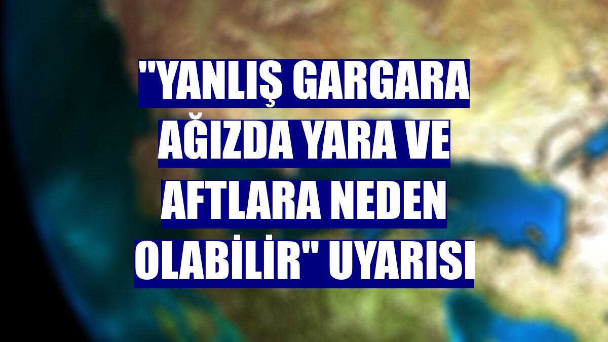 "Yanlış gargara ağızda yara ve aftlara neden olabilir" uyarısı