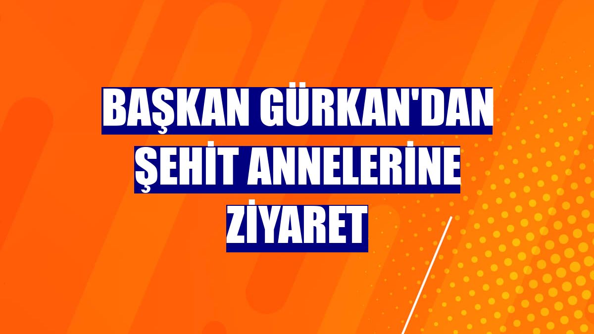 Başkan Gürkan'dan şehit annelerine ziyaret