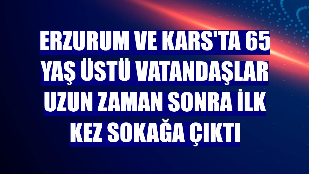 Erzurum ve Kars'ta 65 yaş üstü vatandaşlar uzun zaman sonra ilk kez sokağa çıktı