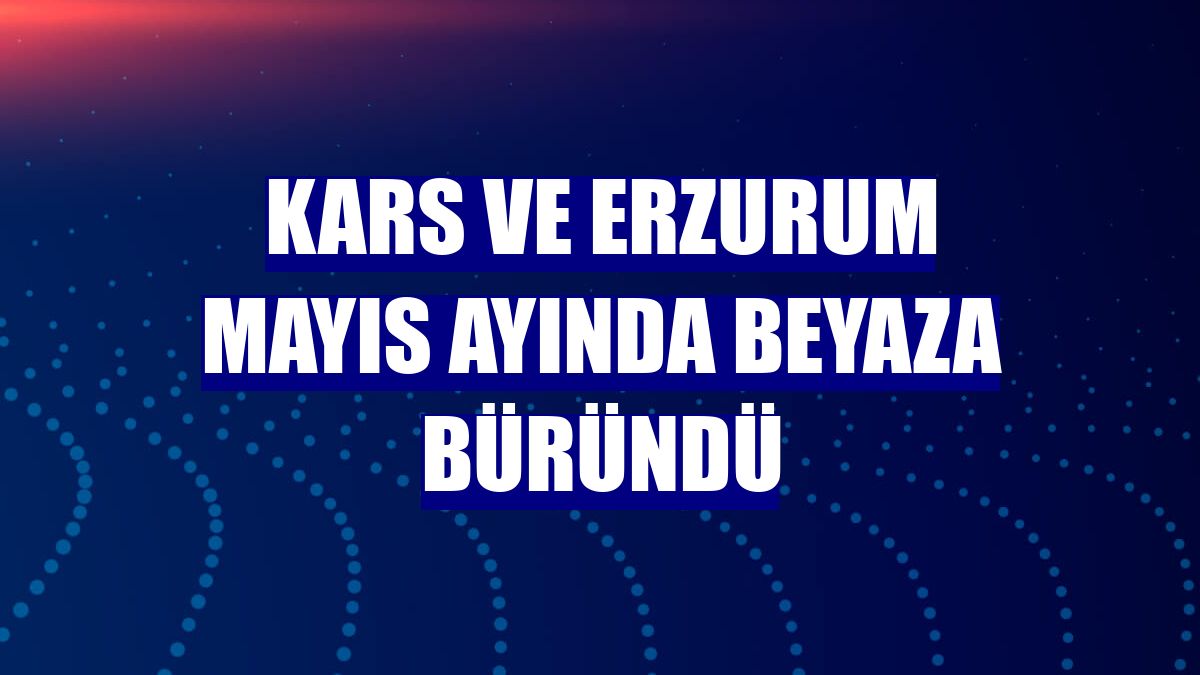 Kars ve Erzurum mayıs ayında beyaza büründü
