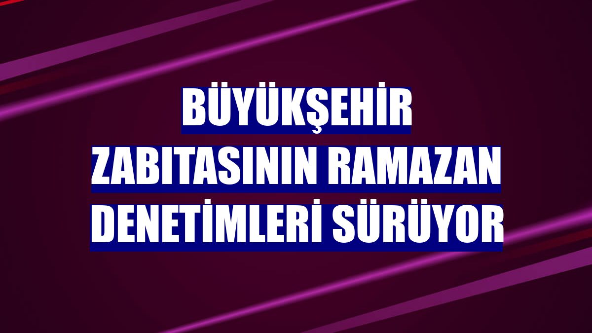 Büyükşehir zabıtasının ramazan denetimleri sürüyor