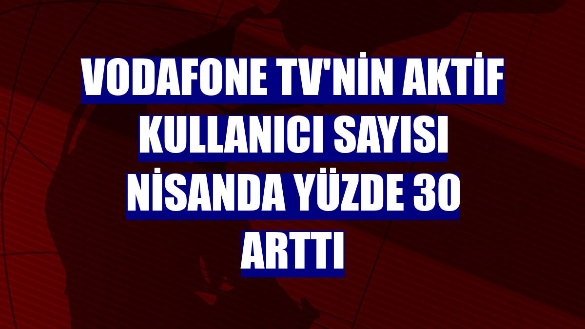Vodafone TV'nin aktif kullanıcı sayısı nisanda yüzde 30 arttı