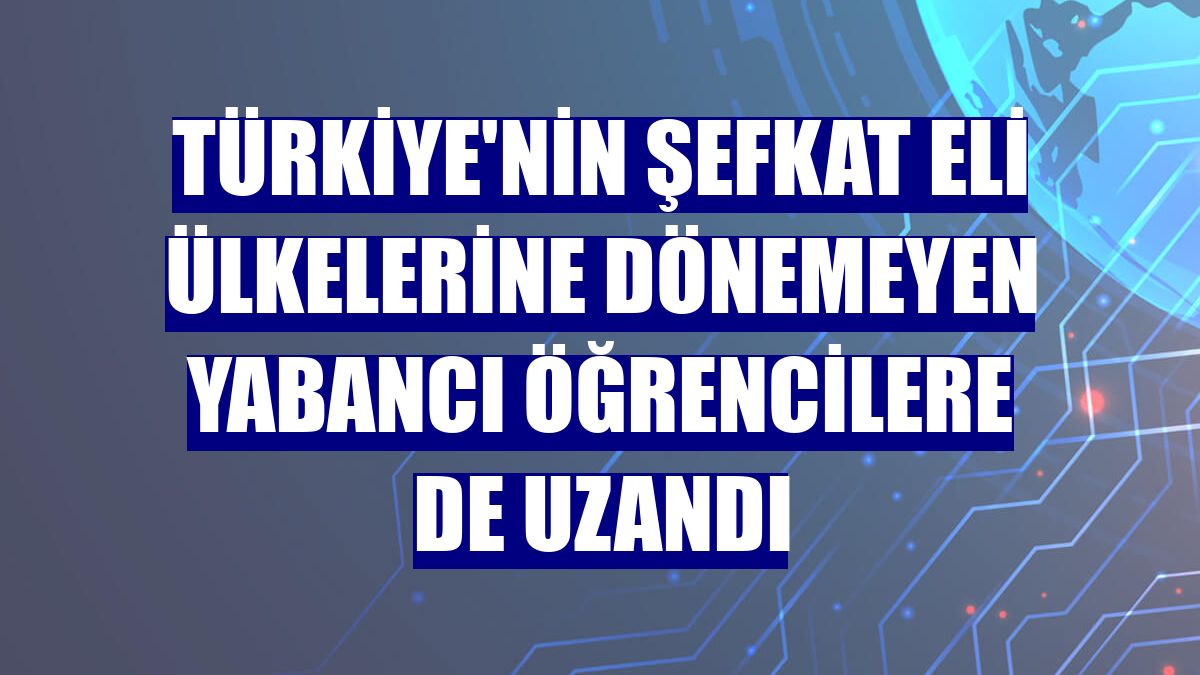 Türkiye'nin şefkat eli ülkelerine dönemeyen yabancı öğrencilere de uzandı