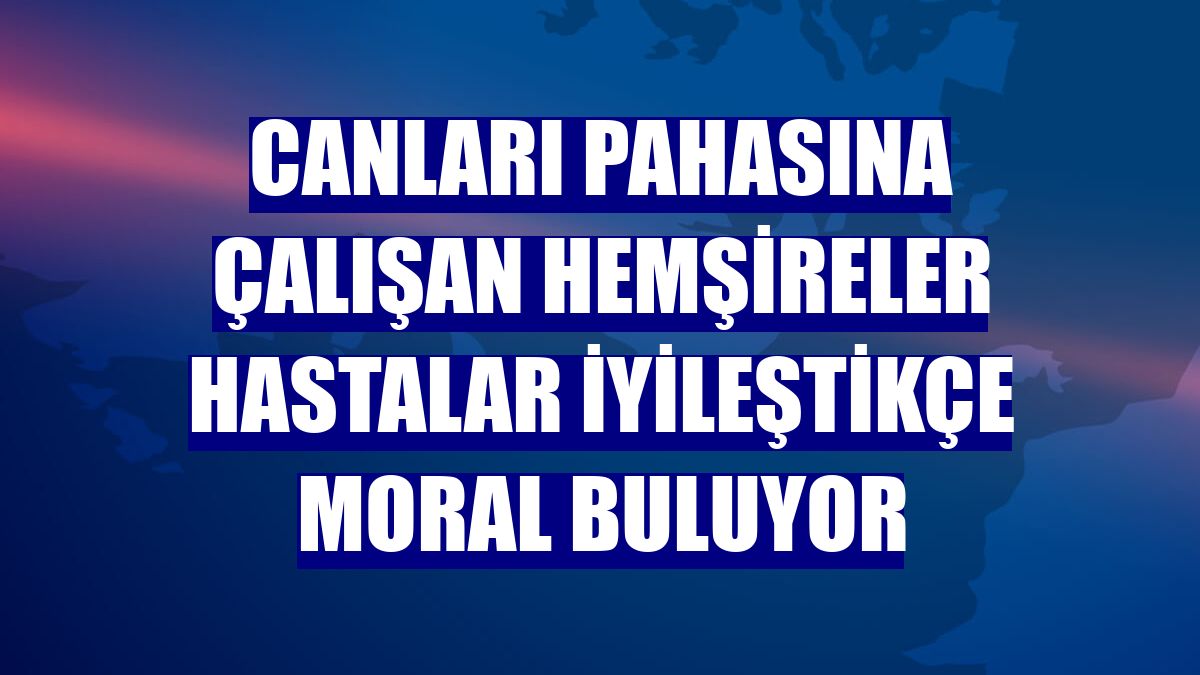 Canları pahasına çalışan hemşireler hastalar iyileştikçe moral buluyor