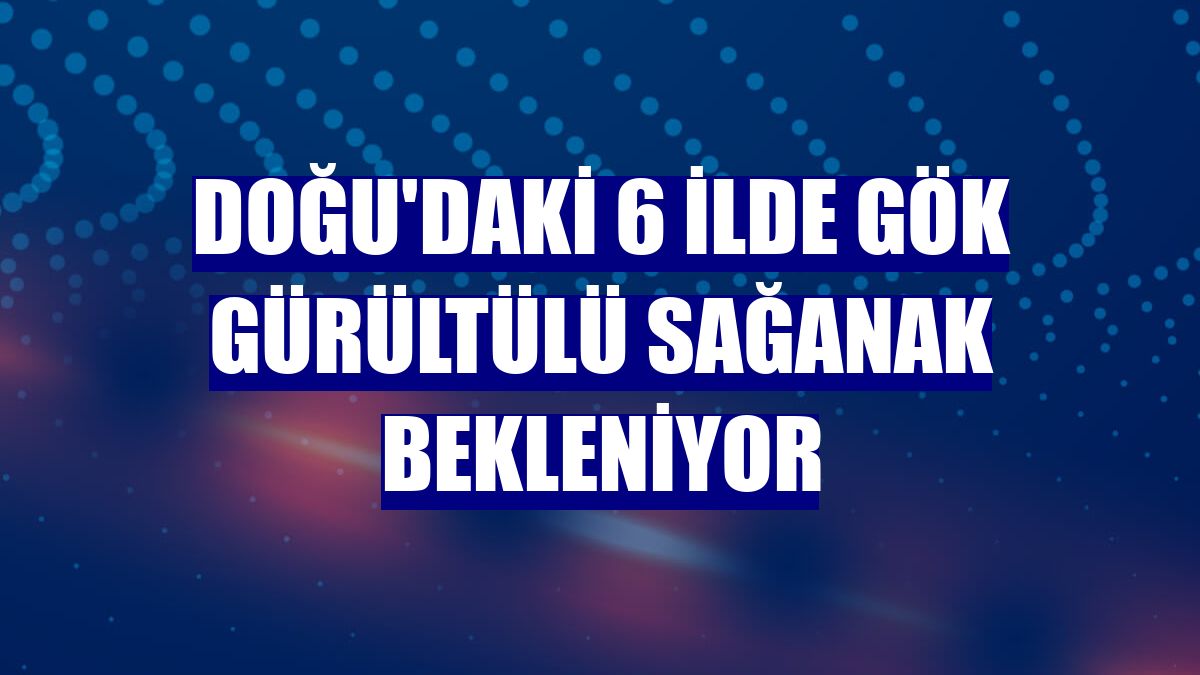 Doğu'daki 6 ilde gök gürültülü sağanak bekleniyor