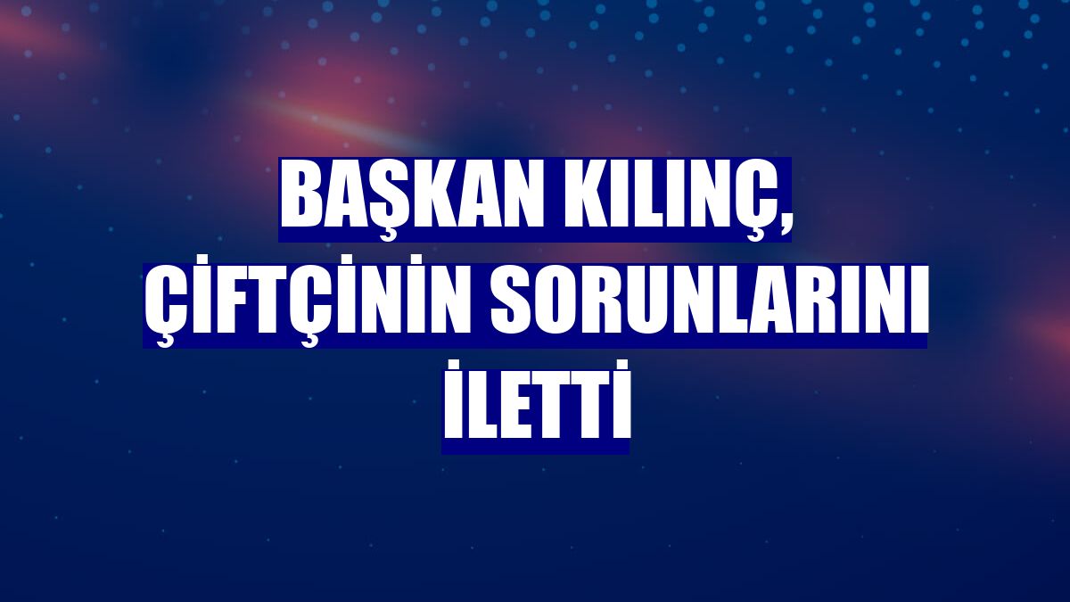 Başkan Kılınç, çiftçinin sorunlarını iletti