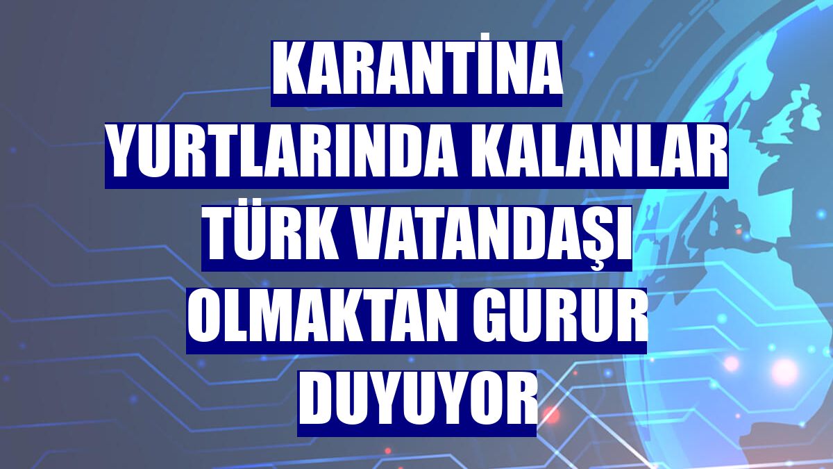 Karantina yurtlarında kalanlar Türk vatandaşı olmaktan gurur duyuyor