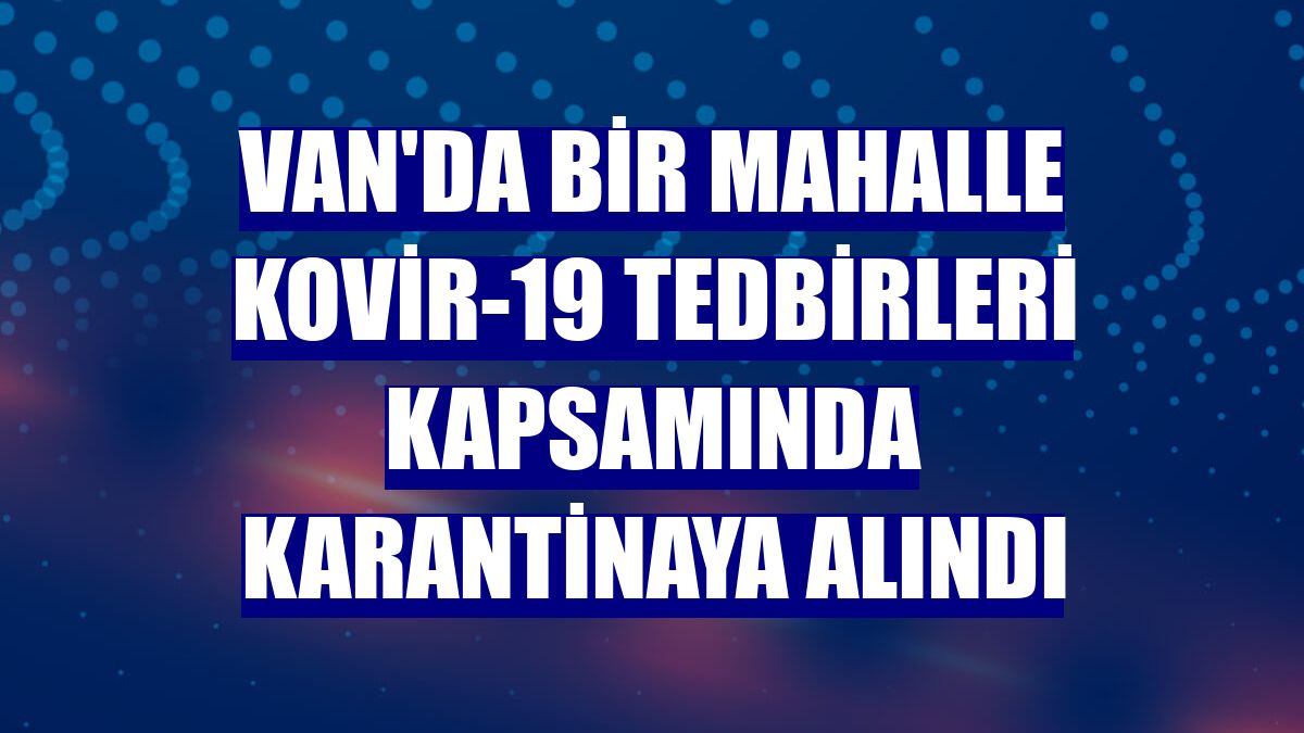Van'da bir mahalle Kovir-19 tedbirleri kapsamında karantinaya alındı
