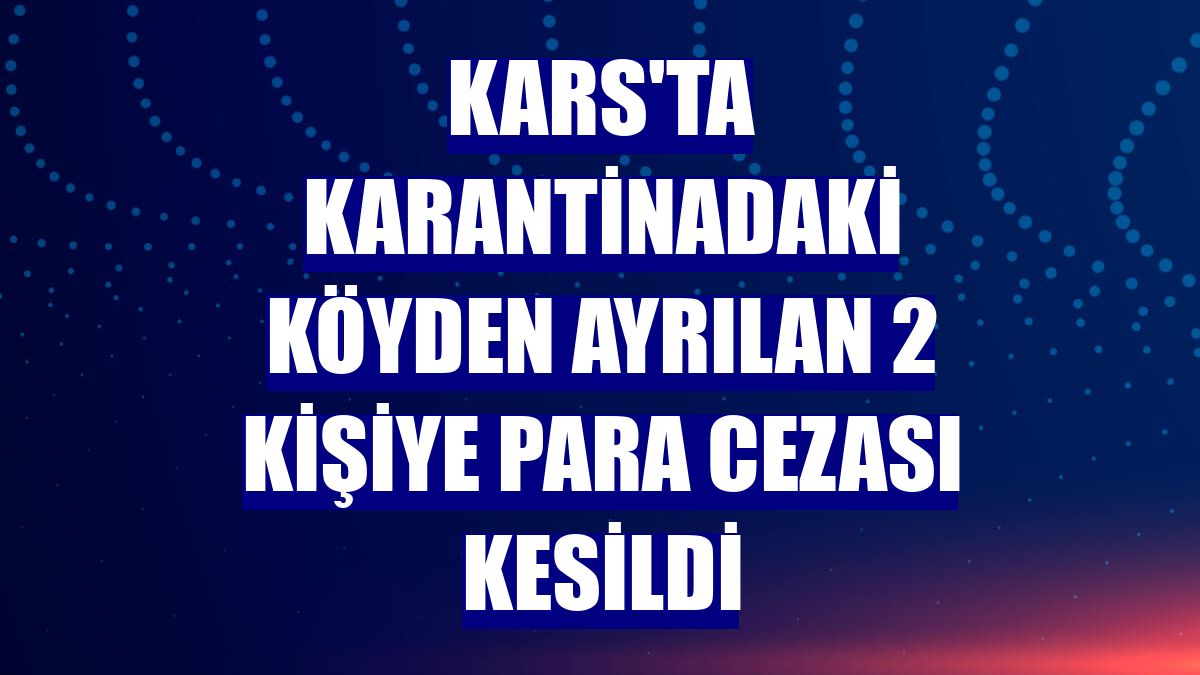 Kars'ta karantinadaki köyden ayrılan 2 kişiye para cezası kesildi