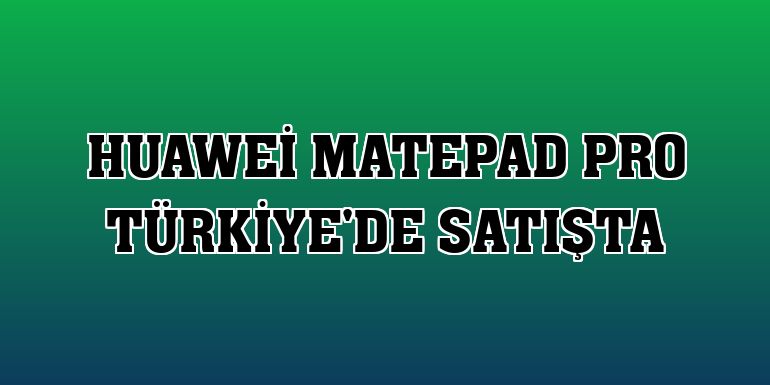 Huawei MatePad Pro Türkiye'de satışta