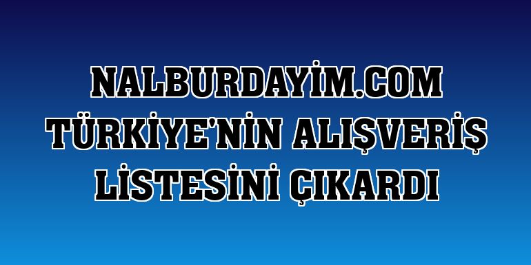 nalburdayim.com Türkiye'nin alışveriş listesini çıkardı
