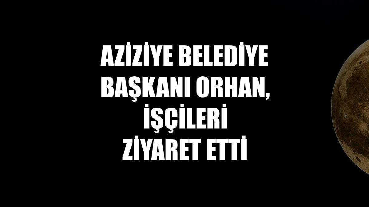 Aziziye Belediye Başkanı Orhan, işçileri ziyaret etti
