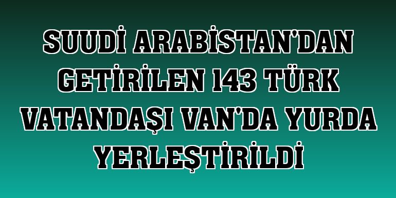Suudi Arabistan'dan getirilen 143 Türk vatandaşı Van'da yurda yerleştirildi