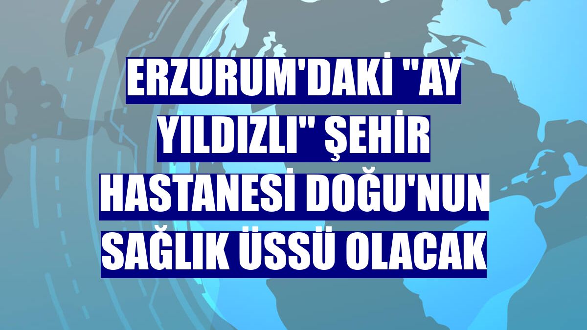 Erzurum'daki "ay yıldızlı" şehir hastanesi Doğu'nun sağlık üssü olacak