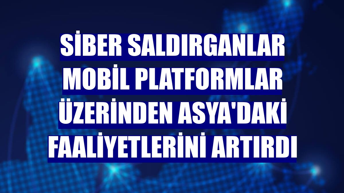 Siber saldırganlar mobil platformlar üzerinden Asya'daki faaliyetlerini artırdı