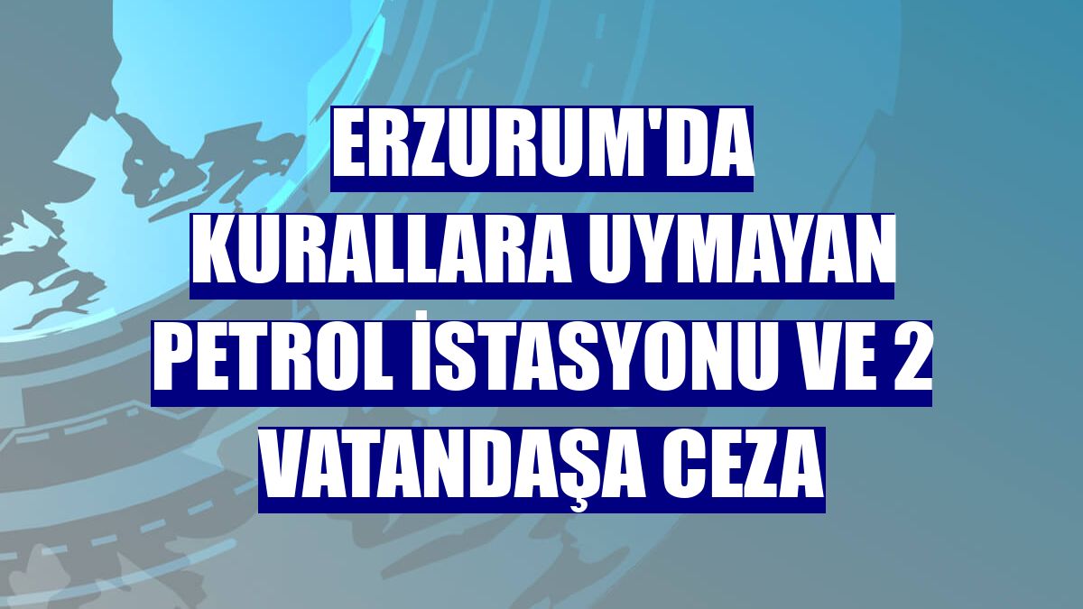 Erzurum'da kurallara uymayan petrol istasyonu ve 2 vatandaşa ceza