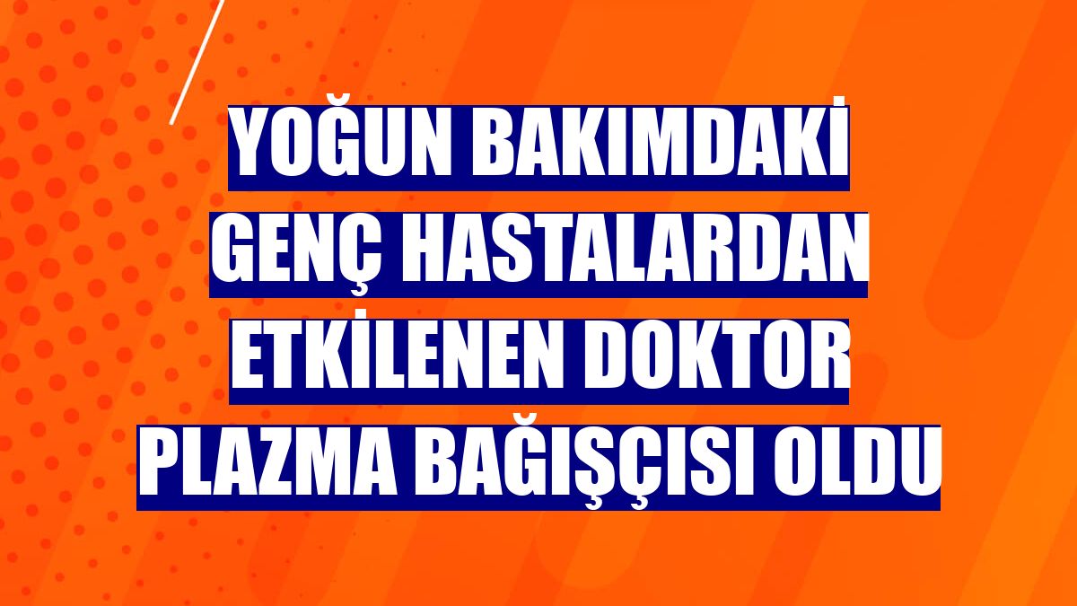 Yoğun bakımdaki genç hastalardan etkilenen doktor plazma bağışçısı oldu