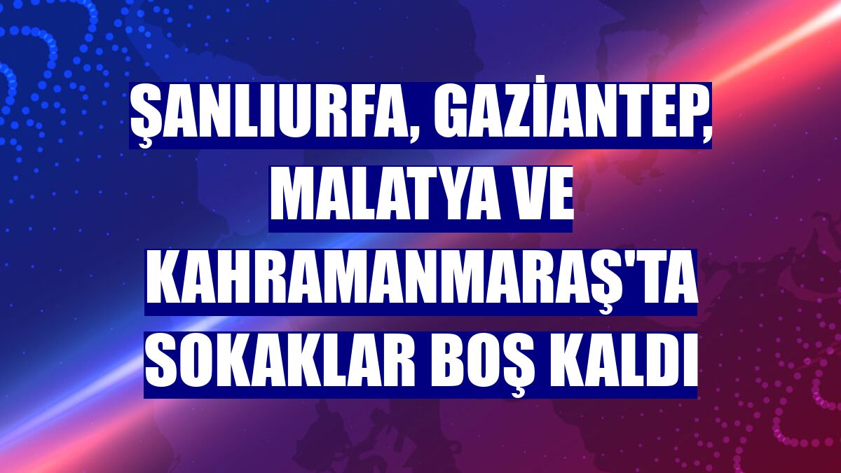 Şanlıurfa, Gaziantep, Malatya ve Kahramanmaraş'ta sokaklar boş kaldı