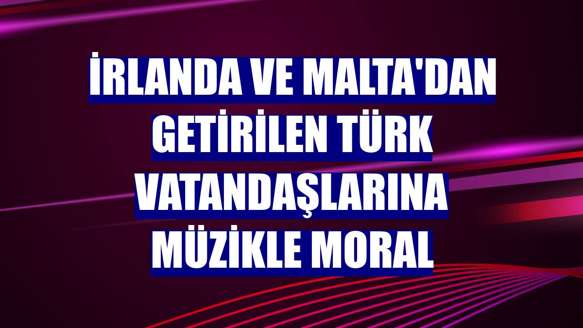 İrlanda ve Malta'dan getirilen Türk vatandaşlarına müzikle moral
