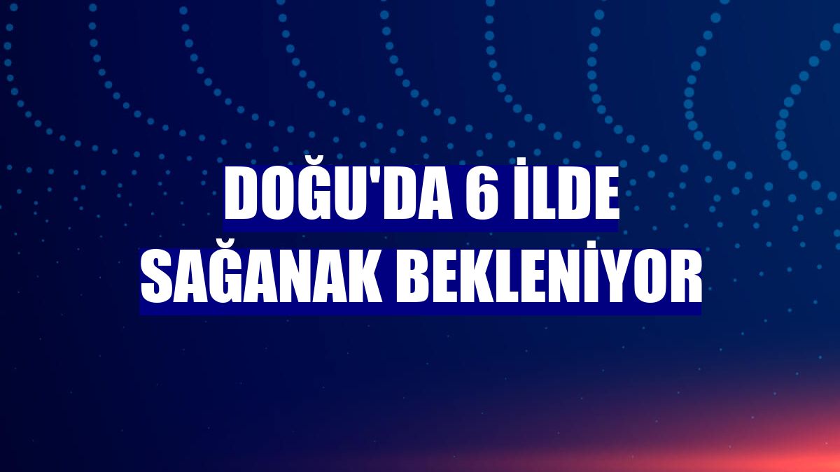 Doğu'da 6 ilde sağanak bekleniyor