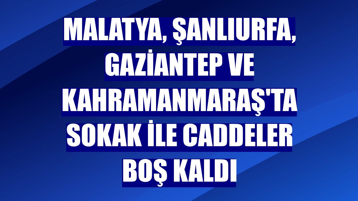 Malatya, Şanlıurfa, Gaziantep ve Kahramanmaraş'ta sokak ile caddeler boş kaldı