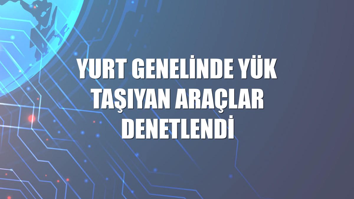 Yurt genelinde yük taşıyan araçlar denetlendi