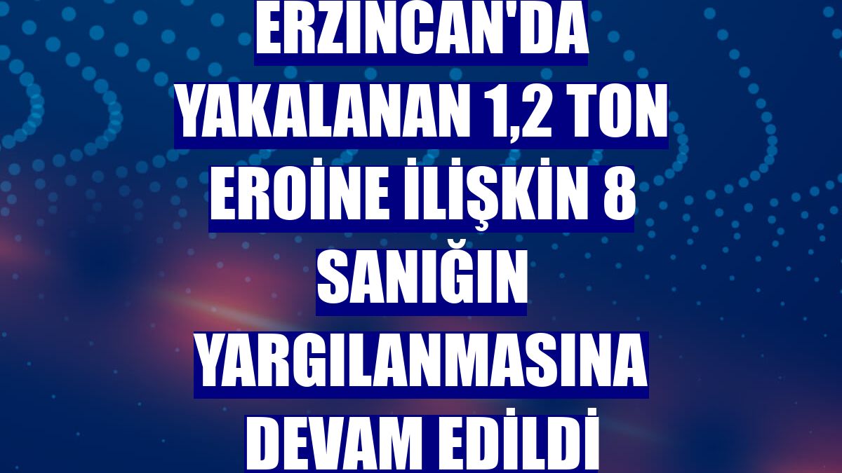 Erzincan'da yakalanan 1,2 ton eroine ilişkin 8 sanığın yargılanmasına devam edildi