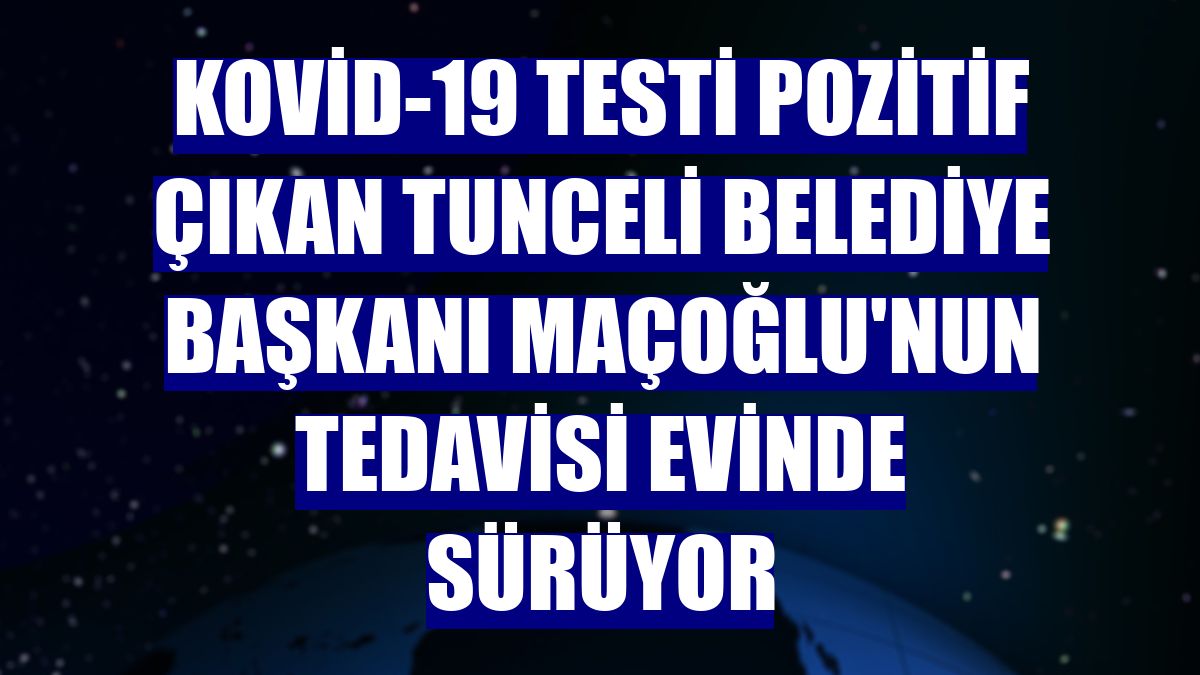Kovid-19 testi pozitif çıkan Tunceli Belediye Başkanı Maçoğlu'nun tedavisi evinde sürüyor