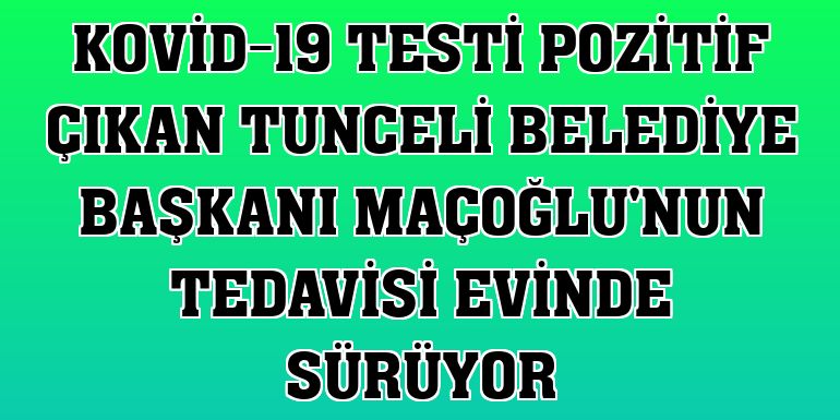Kovid-19 testi pozitif çıkan Tunceli Belediye Başkanı Maçoğlu'nun tedavisi evinde sürüyor