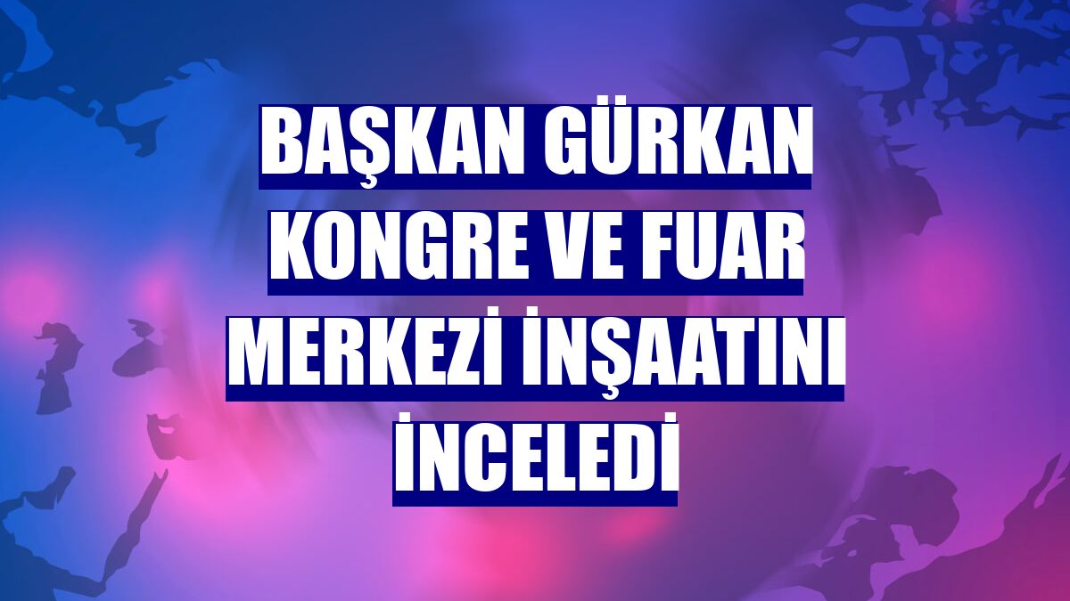 Başkan Gürkan Kongre ve Fuar Merkezi inşaatını inceledi