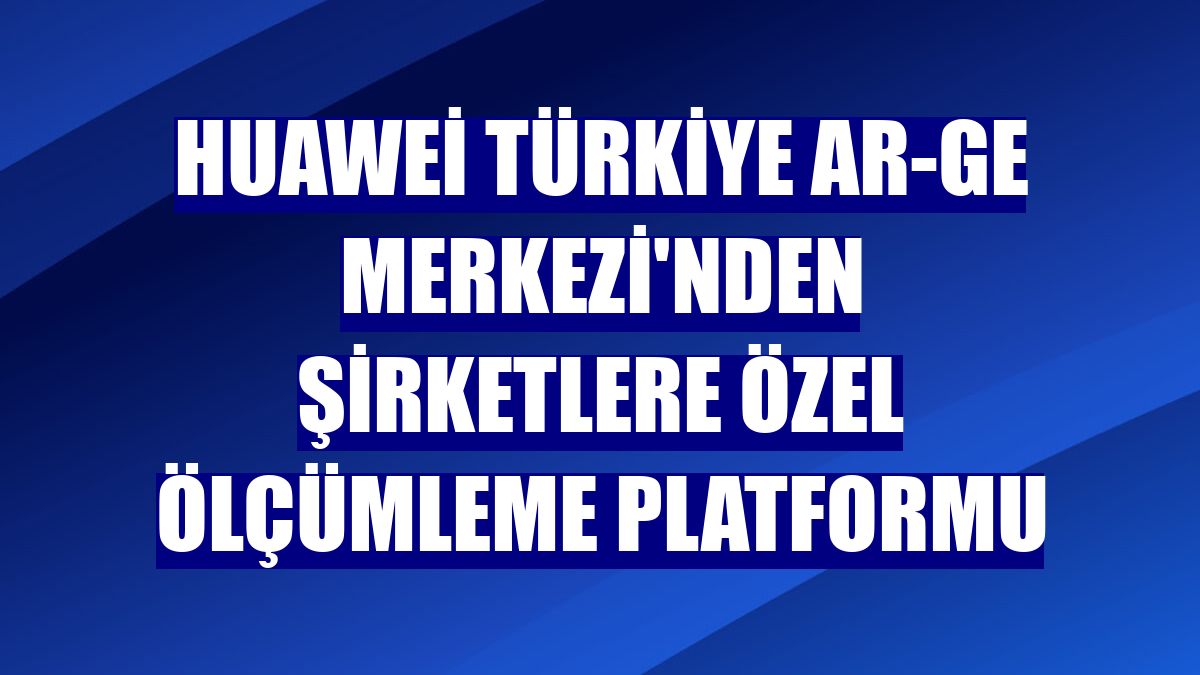 Huawei Türkiye Ar-Ge Merkezi'nden şirketlere özel ölçümleme platformu