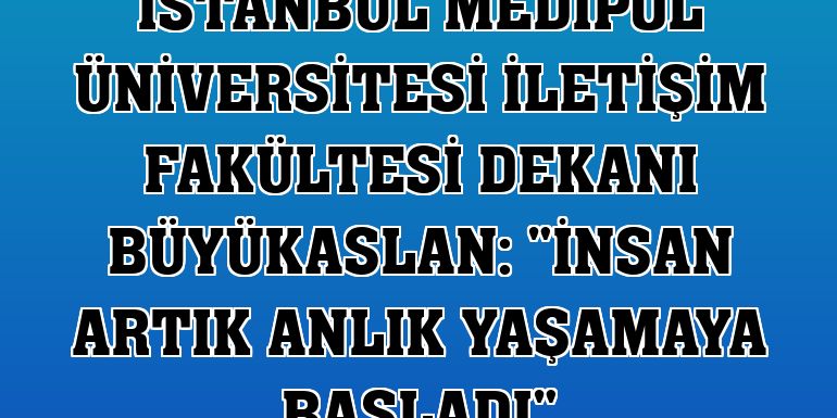 İstanbul Medipol Üniversitesi İletişim Fakültesi Dekanı Büyükaslan: 'İnsan artık anlık yaşamaya başladı'