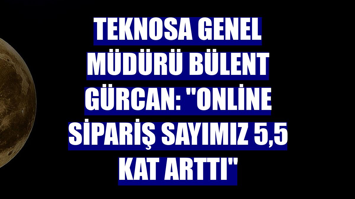 Teknosa Genel Müdürü Bülent Gürcan: 'Online sipariş sayımız 5,5 kat arttı'