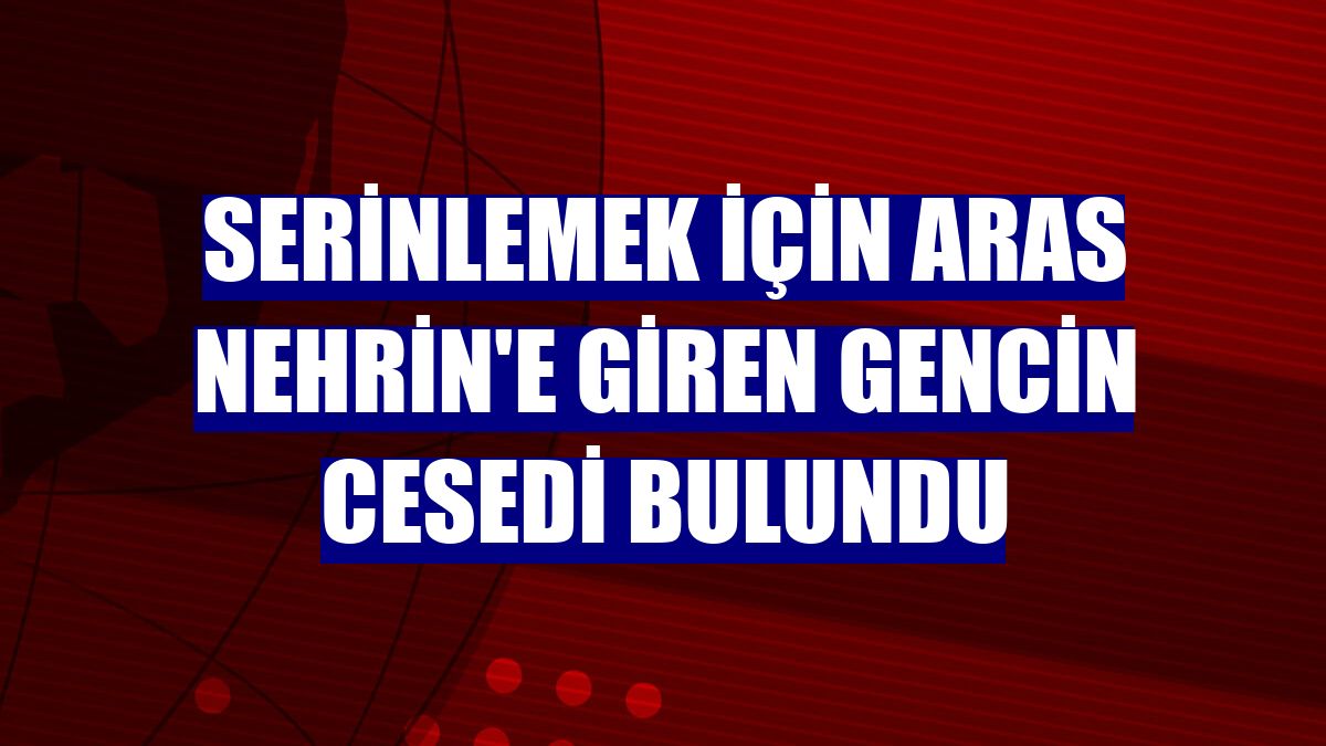 Serinlemek için Aras Nehrin'e giren gencin cesedi bulundu