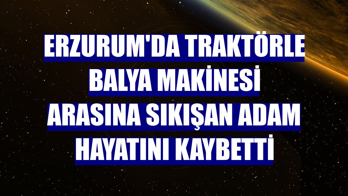 Erzurum'da traktörle balya makinesi arasına sıkışan adam hayatını kaybetti