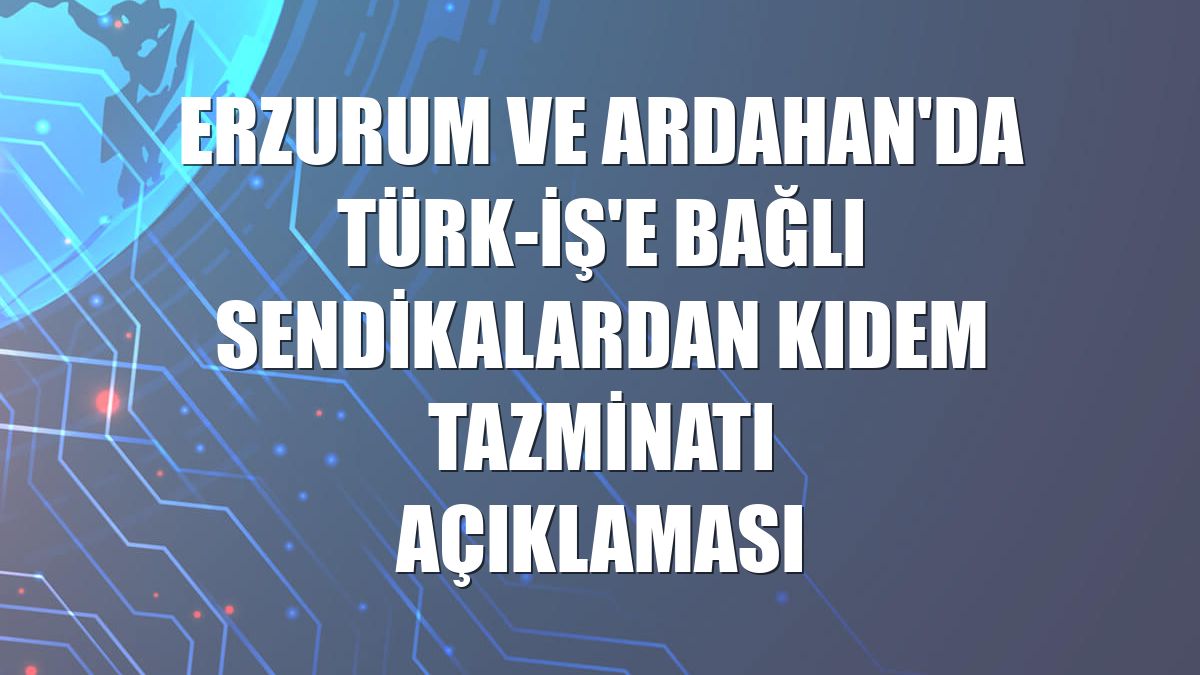 Erzurum ve Ardahan'da Türk-İş'e bağlı sendikalardan kıdem tazminatı açıklaması