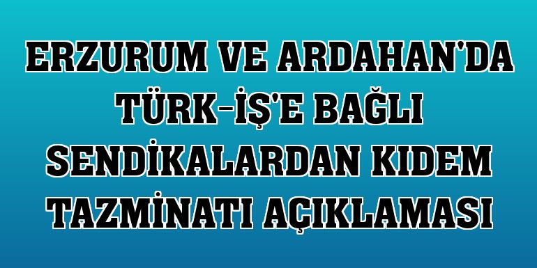 Erzurum ve Ardahan'da Türk-İş'e bağlı sendikalardan kıdem tazminatı açıklaması