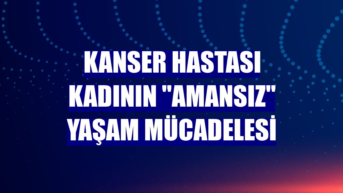 Kanser hastası kadının "amansız" yaşam mücadelesi