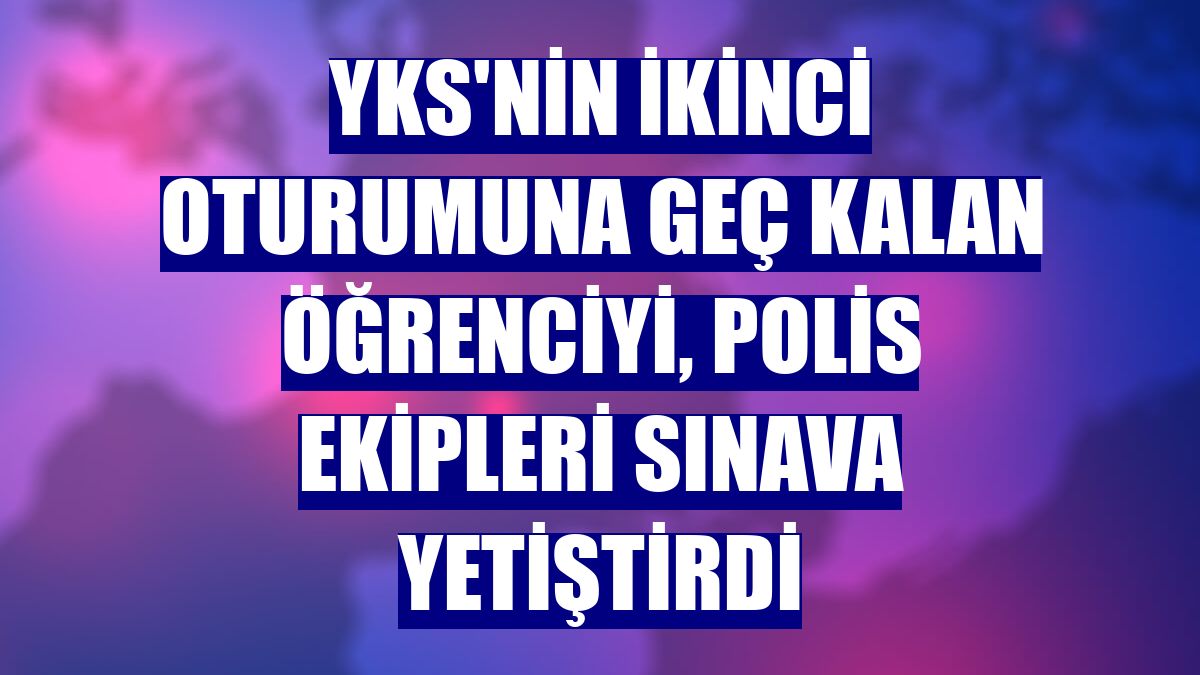 YKS'nin ikinci oturumuna geç kalan öğrenciyi, polis ekipleri sınava yetiştirdi