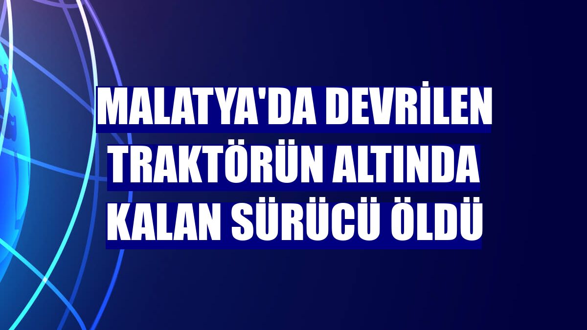 Malatya'da devrilen traktörün altında kalan sürücü öldü