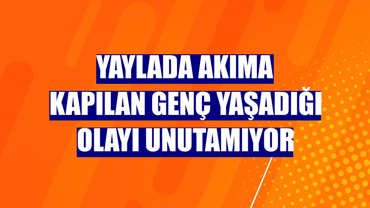 Yaylada akıma kapılan genç yaşadığı olayı unutamıyor