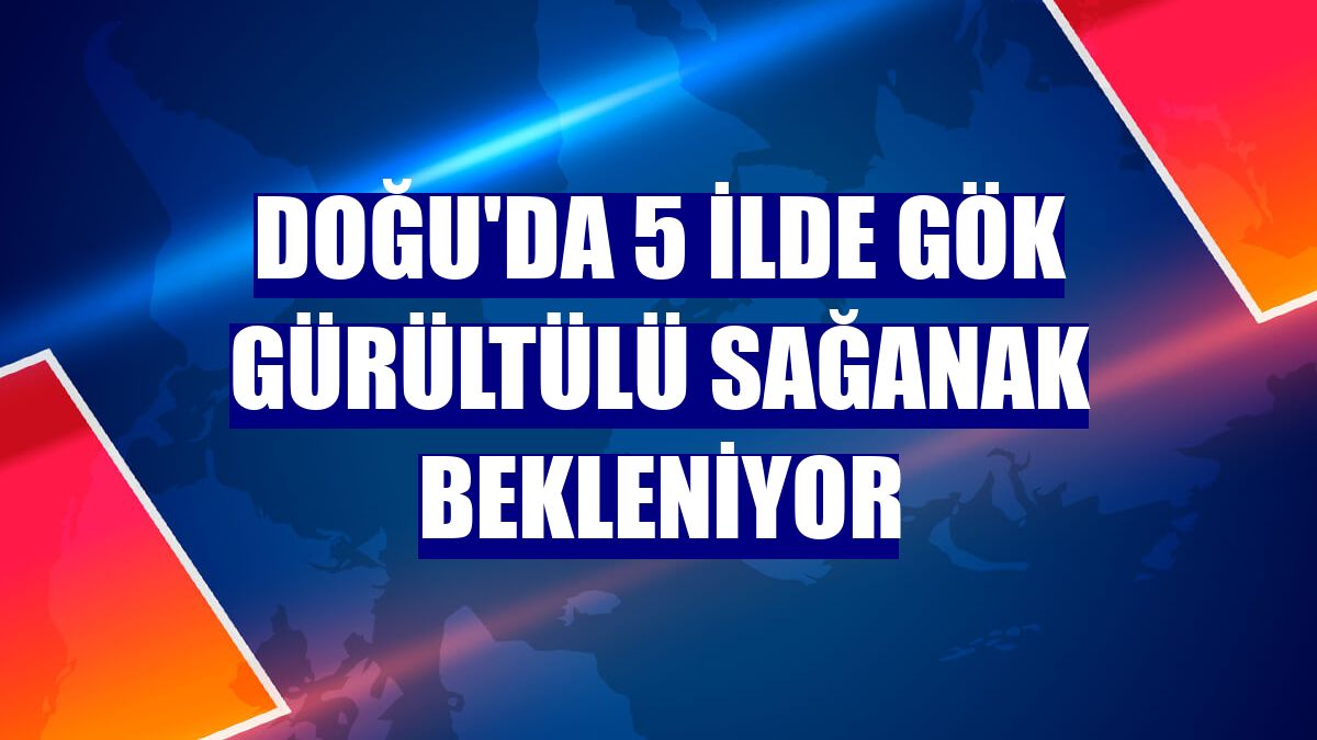 Doğu'da 5 ilde gök gürültülü sağanak bekleniyor
