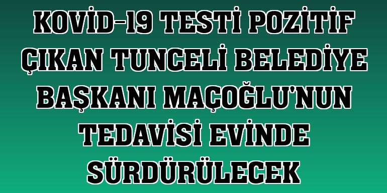 Kovid-19 testi pozitif çıkan Tunceli Belediye Başkanı Maçoğlu'nun tedavisi evinde sürdürülecek