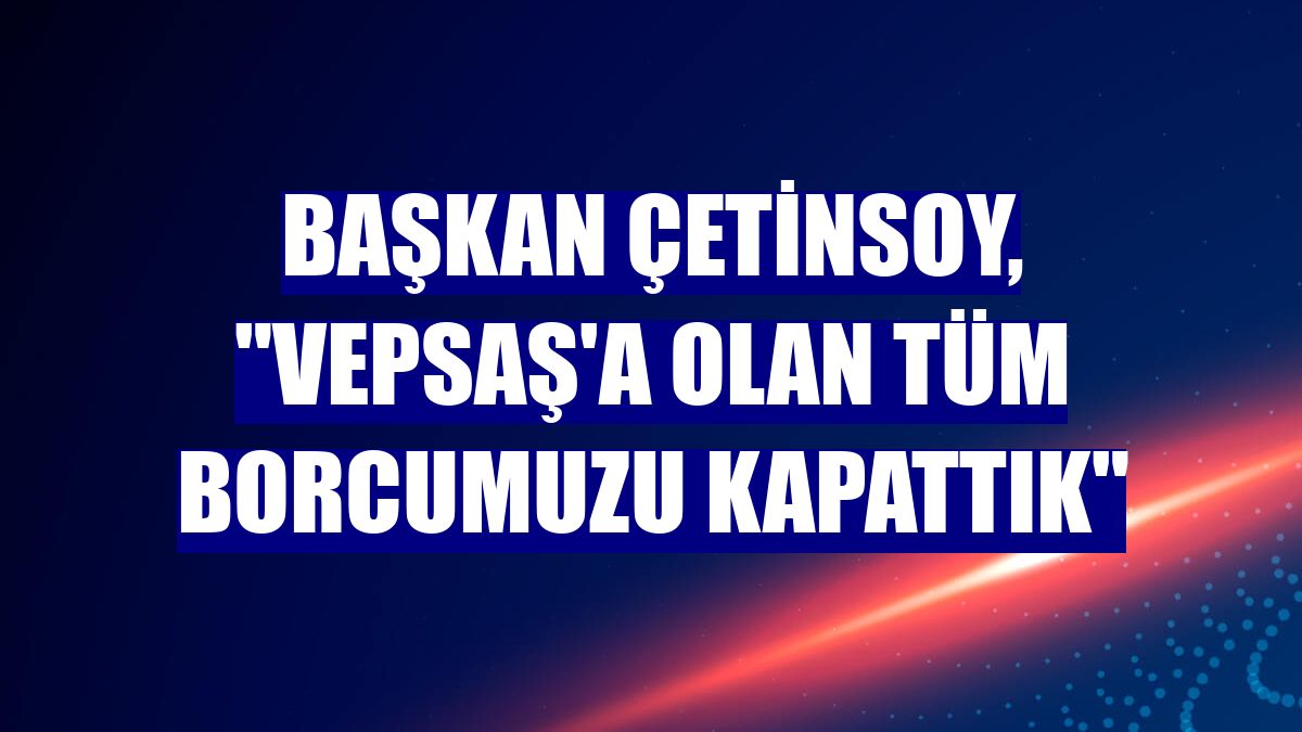 Başkan Çetinsoy, "VEPSAŞ'a olan tüm borcumuzu kapattık"