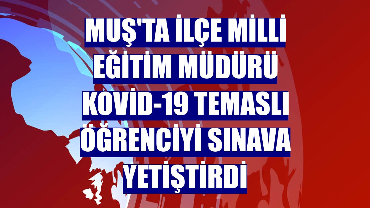Muş'ta İlçe Milli Eğitim Müdürü Kovid-19 temaslı öğrenciyi sınava yetiştirdi