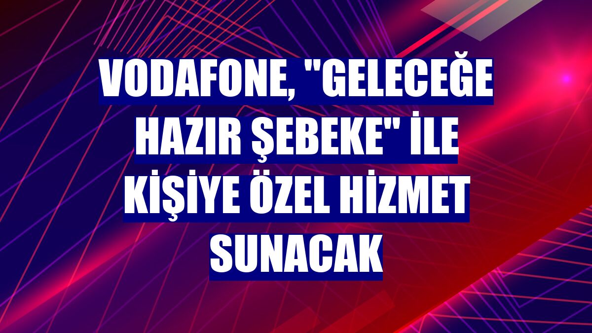 Vodafone, "Geleceğe Hazır Şebeke" ile kişiye özel hizmet sunacak