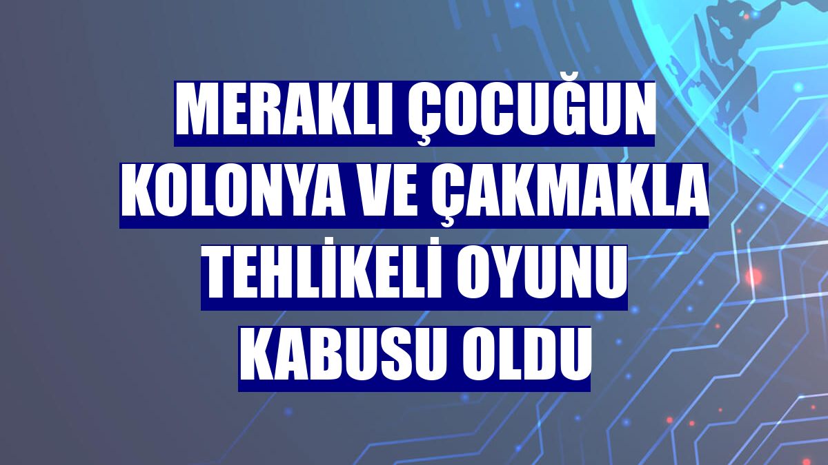 Meraklı çocuğun kolonya ve çakmakla tehlikeli oyunu kabusu oldu