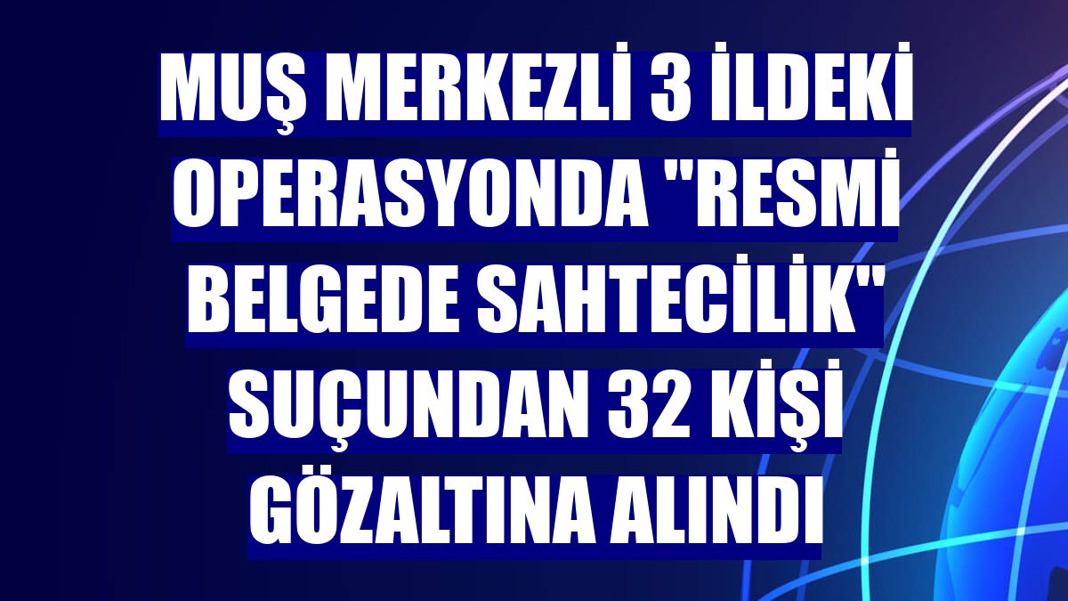 Muş merkezli 3 ildeki operasyonda "resmi belgede sahtecilik" suçundan 32 kişi gözaltına alındı