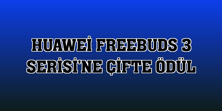 Huawei FreeBuds 3 Serisi'ne çifte ödül