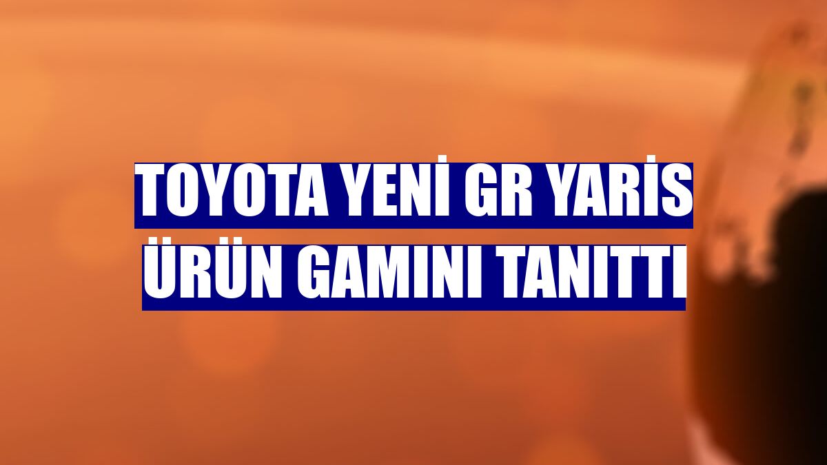 Toyota yeni GR Yaris ürün gamını tanıttı